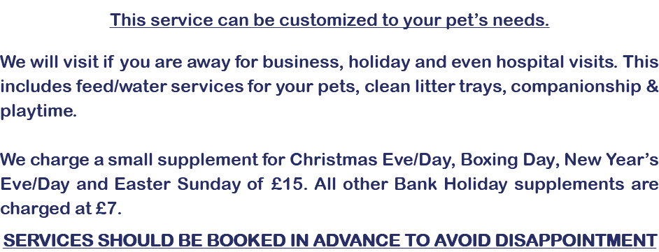 &nbsp;This service can be customized to your pet’s needs. We will visit if you are away for business, holiday and even hospital visits. This includes feed/water services for your pets, clean litter trays, companionship & playtime. We charge a small supplement for Christmas Eve/Day, Boxing Day, New Year’s Eve/Day and Easter Sunday of £15. All other Bank Holiday supplements are charged at £7. SERVICES SHOULD BE BOOKED IN ADVANCE TO AVOID DISAPPOINTMENT